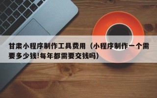衡阳甘肃小程序制作工具费用（小程序制作一个需要多少钱!每年都需要交钱吗）