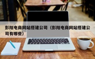 衡阳彭阳电商网站搭建公司（彭阳电商网站搭建公司有哪些）