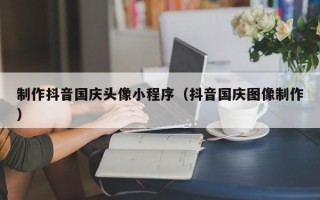 衡阳制作抖音国庆头像小程序（抖音国庆图像制作）