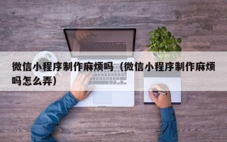 衡阳微信小程序制作麻烦吗（微信小程序制作麻烦吗怎么弄）