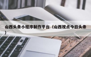 衡阳山西头条小程序制作平台（山西视点今日头条）